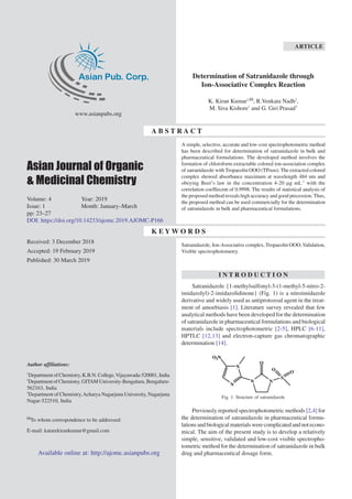 Asian Pub. Corp.
www.asianpubs.org
Asian Journal of Organic
& Medicinal Chemistry
Volume: 4 Year: 2019
Issue: 1 Month: January–March
pp: 23–27
DOI: https://doi.org/10.14233/ajomc.2019.AJOMC-P166
Received: 3 December 2018
Accepted: 19 February 2019
Published: 30 March 2019
Author affiliations:
1
Department of Chemistry, K.B.N. College,Vijayawada-520001, India
2
DepartmentofChemistry, GITAM University-Bengaluru, Bengaluru-
562163, India
3
Department of Chemistry,Acharya Nagarjuna University, Nagarjuna
Nagar-522510, India
To whom correspondence to be addressed:
E-mail: katarekirankumar@gmail.com
Determination of Satranidazole through
Ion-Associative Complex Reaction
K. Kiran Kumar1,
, R.Venkata Nadh2
,
M. Siva Kishore1
and G. Giri Prasad3
K E Y W O R D S
Satranidazole, Ion-Associative complex,Tropaeolin OOO,Validation,
Visible spectrophotometry.
ARTICLE
Available online at: http://ajomc.asianpubs.org
I N T R O D U C T I O N
Satranidazole {1-methylsulfonyl-3-(1-methyl-5-nitro-2-
imidazolyl)-2-imidazolidinone} (Fig. 1) is a nitroimidazole
derivative and widely used as antiprotozoal agent in the treat-
ment of amoebiasis [1]. Literature survey revealed that few
analytical methods have been developed for the determination
of satranidazole in pharmaceutical formulations and biological
materials include spectrophotometric [2-5], HPLC [6-11],
HPTLC [12,13] and electron-capture gas chromatographic
determination [14].
NN
S
O
O
O
N
N
O2N
Fig. 1. Structure of satranidazole
Previously reported spectrophotometric methods [2,4] for
the determination of satranidazole in pharmaceutical formu-
lationsandbiologicalmaterialswerecomplicatedandnotecono-
mical. The aim of the present study is to develop a relatively
simple, sensitive, validated and low-cost visible spectropho-
tometric method for the determination of satranidazole in bulk
drug and pharmaceutical dosage form.
A simple, selective, accurate and low-cost spectrophotometric method
has been described for determination of satranidazole in bulk and
pharmaceutical formulations. The developed method involves the
formation of chloroform extractable colored ion-association complex
of satranidazole with Tropaeolin OOO (TPooo). The extracted colored
complex showed absorbance maximum at wavelength 484 nm and
obeying Beer′s law in the concentration 4-20 µg mL-1
with the
correlation coeffiecent of 0.9998. The results of statistical analysis of
the proposed method reveals high accuracy and good precession.Thus,
the proposed method can be used commercially for the determination
of satranidazole in bulk and pharmaceutical formulations.
A B S T R A C T
 