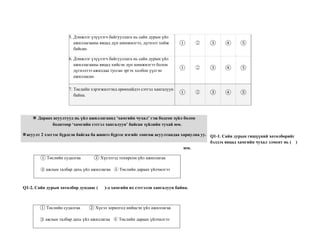 5. Дэмжлэг үзүүлэгч байгууллага нь сайн дурын үйл
ажиллагааны явцад дүн шинжилгээ, дүгнэлт хийж
байсан.
① ② ③ ④ ⑤
6. Дэмжлэг үзүүлэгч байгууллага нь сайн дурын үйл
ажиллагааны явцад хийсэн дүн шинжилгээ болон
дүгнэлтээ ажилдаа тусган эргэх холбоо үүсгэн
ажилласан.
① ② ③ ④ ⑤
7. Төслийн хэрэгжилтэнд ерөнхийдээ сэтгэл хангалуун
байна.
① ② ③ ④ ⑤
Q1-1. Сайн дурын гишүүний хөтөлбөрийг
бэлдэх явцад хамгийн чухал элмент нь ( )
юм.
Q1-2. Сайн дурын хөтөлбөр дундаас ( )-д хамгийн их сэтгэлэн хангалуун байна.
※ Дараах асуултууд нь үйл ажиллагаанд ‘хамгийн чухал’ гэж бодсон зүйл болон
бодитоор ‘хамгийн сэтгэл хангалуун’ байсан зүйлийн тухай юм.
※ Нэг ※асуулт 2 хэсгээс бүрдсэн байгаа ба жишээ бүрээс нэгийг сонгож асуултандаа хариулна уу.
① Төслийн судалгаа ② Хүсэлтэд тохирсон үйл ажиллагаа
③ ажлын талбар дахь үйл ажиллагаа ④ Төслийн дараах үйлчилгээ
① Төслийн судалгаа ② Хүсэл зорилгод нийцсэн үйл ажиллагаа
③ ажлын талбар дахь үйл ажиллагаа ④ Төслийн дараах үйлчилгээ
 