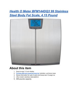 Health O Meter BFM144DQ3 99 Stainless
Steel Body Fat Scale, 4.15 Pound
About this item
1. Easy-to-read 1.5 inch display
2. Provides BMI and measures body fat, hydration, and bone mass
3. Stores information for upto 4 users and tracks last 10 weigh ins
4. Ultra modern stainless steel platform
5. 400 pounds capacity
 