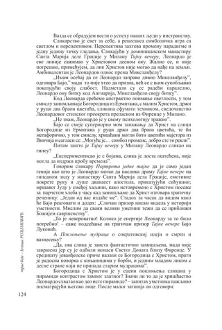 124
траг
боје
–
Јелица
РОЋЕНОВИЋ
Вазда се обрадујем вести о успеху наших људи у инстранству.
Сликарство је свет за себе, а ренесанса симболичка игра са
светлом и перспективом. Перспектива захтева промену парадигме и
једну једину тачку гледања. Сликајући у доминиканском манастиру
Санта Mарија деле Грације у Милану Тајну вечеру, Леонардо је
све линије сажимао у Христовом десном оку. Жалио се, и није
погрешио, примећујем, да лик Христов није могао да нађе на земљи.
Амбивалентан је Леонардов однос према Микеланђелу?
„Имам осећај да се Леонардо заправо дивио Микеланђелу”,
одговара Бајо,” мада то није хтео да призна, већ се с њим сукобљавао
показујући своју слабост. Надметали су се радећи паралелно,
Леонардо ону битку код Ангиарија, Микеланђело своју битку”.
Код Леонарда срећемо апстрактно поимање светлости, у том
смислузанимљивајеБогородицаизЕрмитажа,смалимХристом,држи
у руци два браон цветића, сликана сфумато техником, сведочанство
Леонардовог стилског преокрета преласком из Фиренце у Милано.
„Не знам, Леонардо је у свему психологију тражио”.
Бајо се смеје супериорно мом запажању да Христ на слици
Богородице из Ермитажа у руци држи два браон цветића, те би
метафорично, у том смислу, хришћани могли бити цветићи мајстора из
Винчија и сагласи се: „Могуће је… симбол промене, добро сте то рекли”.
Питам зашто је Тајну вечеру у Милану Леонардо сликао на
гипсу?
„Експериментисао је с бојама, слика је доста оштећена, није
могла да издржи пробу времена”.
Говорим сликару Портрета једне тајне да је само један
геније као што је Леонардо могао да наслика драму Тајне вечере на
гипсаном зиду у манастиру Санта Марија делa Грације, емотивне
покрете руку и душе дванаест апостола, приказујући сићушног,
мршавог Јуду у смеђој хаљини, како истовремено с Христом посеже
за парчетом хлеба у часу кад замишљамо да Христ изговара трагичну
реченицу: „Један од вас издаће ме”. Стадох за часак да видим како
ће Бајо реаговати и додах: „Сличан призор нисам видела у историји
уметности. Мислим да сваки велики уметник тежи да се приближи
Божијем савршенству”.
„То је невероватно! Колико је енергије Леонарду за то било
потребно! – саже подсећање на трагичан призор Тајне вечере Бајо
Луковић.
А Поклоњење мудраца о сократовској идеји о смрти и
вазнесењу?
„Да, ова слика је заиста фантастично замишљена, мада није
завршена јер су је одбили монаси Светог Доната близу Фиренце. У
средишту јеванђеоске приче налази се Богородица с Христом, прати
је радосна поворка с коњаницима у борби, и једним младим ликом с
десне стране који не припада старим мудрацима”.
Богородица с Христом је у сцени поклоњења сликана у
пирамиди контрастом тамног златног? Значи ли то да је хришћаство
Леонардосхватаокаодеоистепирамиде?–запитахуметникапажљиво
посматрајући његово лице. После малог затишја он одговори:
 