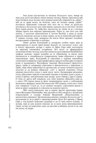 142
траг
ишчитавања
–
Михаило
ПЕРОШЕВИЋ
Још једна посластица за читаоце Безименог врха, макар по
мом суду, јесте могућност више начина читања. Наиме, критика је већ
констатовала да је читање овог романа немогуће завршити на „крају“,
већ да се мора назад, на почетак, опет на читање макар „првог“
поглавља. Наводнике стављам зато што ми се чини да редослед
поглавља у Безименом врху није важан, односно да се она могу читати
било којим редом. То, међутим, апсолутно не значи да је у питању
збирка прича или вијенац приповједака. Ријеч је, као што смо већ
казали, о изузетно комплексном и густом ћилиму у коме је аутор
преплео мноштво детаља и више нивоа, да их је немогуће раставити.
У сваком случају, моје запажење би могло бити предмет посебног
интересовања и критике и публике.
Овим дјелом Благојевић је потврдио особен израз који је
карактерисао и његов први роман Церада од сопствене коже, као
и епитет врхунског аутора с којим се Црна Гора неће постидјети
на еврпској књижевној позорници. Без жеље за афирмацијом
позитивистичкогметода,алиибезпомислидаигноришембио(библио)
графске назнаке, морам подвући да се објашњење за висок ниво
писмености и посвећености стваралаштву може објаснити и трима
чињеницама: прво, Благојевић је школован у чувеној никшићкој
гимназији (за вријеме старе професорске гарде) и на Катедри за спрски
језик и књижевност Флозофског (касније Филолошког) факултета;
друго, трећа је генерација умјетника и просветитеља у породици; и
треће, иако пише практично од дјетињства, из њему познатих разлога
одлучио је да романе објављује „тек“ у зрелим годинама. Отуда
можемо наслутити откуд у овом дјелу чисте, беспрекорне реченице,
откуд убједљиви лирски и емотивни пасажи и пејзажи душе с једне, а
откуд и кратке, мач-реченице које кидају душе ликова с друге стране.
О томе су други већ говорили, али тиме можемо објаснити како је,
у свега 120 страна (мада је фонт непримјерено мали, у уобичајеној
величини и формату књига би имала око 160 страна), стало све о чему
смо говорили. Стало је, то је сасвим сигурно, стрпљивим радом у
коме је ријеч одмјерена и стављена на идеално мјесто.
Због свега наведеног, као и оцјена других критичара (прије
свега Желидрага Никчевића, чије дјелови се могу видјети у медијским
извјештајима и студије Јованке Вукановић „Имагинативна и
аналитичка умјешност фузионисања вемена у роману Безимени врх“),
несумњиво је да је ријеч о приповједачком дјелу без премца у Црној
Гори у последњих неколико деценија и да га чека много издања. А
аутору, који је још једном показао да за њега нема приповједачких
тајни, остаје да пожелимо само да настави утабаним путем и да, као
ни досад, не жури.
 