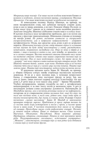 151
траг
ишчитавања
–
Ксенија
КАТАНИЋ
Мокрањац наше поезије. Све више његов особени властизам ближи се
великом и особеном, личном песничком правцу, суматраизму Милоша
Црњанског. Све више властизам постаје незаобилазно песморечје.
И новосадском песнику Ненаду Шапоњи, на пример, по
оном малармеовском ставу, као дубински магијски слојеви душе,
језик и сан су права домовина, а не свет. Поводом збирке Постоји ли
додир твоје душе? наводи да је сневност њена надмоћна реалност.
Аскетски тихујући, Шапоња слободним стихом пева о огледалу душе.
И његови душописи носе метафизичке проблеске, јер и он путем сна
прелази у просторе трансценденције. Шапоњини стихови се оснивају
на магији језика. Не ретко, песникове синтагме су експресивно
експресионистичке, али и надреално надреалистичке – слојевите
метафизичности. Отуда, као средство духа, језик и реч су астралног
порекла. Шапоњина поезија и јесте говор тишине којим се оглашава
песник науман да буде медиј неизговореног у свету, распаднутом,
невидљивом, покривеном листићима сна. Онај ко пева и овамо је и
онамо, с лица и наличја и света и сна, увек између, не привидан, али
не и сасвим стваран. Његови поетички стихови нипошто нису налик
на поетичке стихове готово свих наших савремених песника који за
овима посежу. Они се њим неодговорно служе, без праве жеље да
„покрију” оно чему стреме и шта њихова поезија стварно казује. Код
Шапоње никакве такве, лажне, игре нема. Поетика која се из његвох
стихова чита она је која је у самом срцу његова певања. Ништа није
лажни украс. Ништа није неостварена, недосегнута песничка жеља.
И апатински мисаони поета Зоран М. Мандић, на пример,
у збирци Одбрана избора такође етернизује неухватљив песнички
доживљај. И он је у колу песника који, у позицији непрестаног
бдења, у стваралачком чину постојано трагају за речју. Јер, као
што је знано, сваки поетски садржај поседује егзистенцију тек као
језик („У речи моје је тело нашло свој доказ” – Бранко Миљковић).
Упућен натприродном, заправо гледајући на свет с метафизичком
концентрацијом, и за овог поету песма је васионска тајна. А реч је
интуицијом дозвана слика унутрашње духовности. Напомињући да
Мандићева прозна, али и песничка реченица налик је на кафкијанску,
потцртава да је стваралаштво једини песников дом, онај без којег ни
њега као песника нема, а њега има, једино има, само онда када се
писању песама препусти, Јер, њима, и у њима, живи. И додаје: Својим
песничким „малим насловима” Зоран М. Мандић је максимално
проширио подручје лирског. Приближио је прозу лирици толико да
су његови мини есеји истовремено и песме у прози, а његове праве
песме и мини есеји. У његовом књижевном делу мисао се не одваја
од емоција. Проосећана мисао следи рефлексивне емоције. Песнику
је певање попут сећања. Пише се читавим телом. Свим чулима.
Наученим. Одсањаним. Наслућеним. Нема никаквих граница.
Предвајања, одвајања, елиминације. Певање је увек преливање преко
руба. Поунутрашњивање спољашњег; оспољавање унутрашњег.
„Мешање”, синестезијско, сензација које су нам једна чула добавила
с онима која су плод неких других.
 