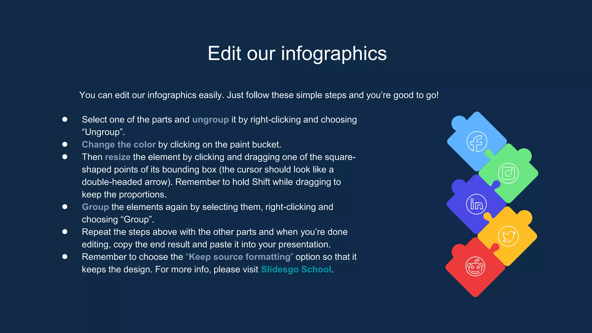 Edit our infographics
You can edit our infographics easily. Just follow these simple steps and you’re good to go!
● Select one of the parts and ungroup it by right-clicking and choosing
“Ungroup”.
● Change the color by clicking on the paint bucket.
● Then resize the element by clicking and dragging one of the square-
shaped points of its bounding box (the cursor should look like a
double-headed arrow). Remember to hold Shift while dragging to
keep the proportions.
● Group the elements again by selecting them, right-clicking and
choosing “Group”.
● Repeat the steps above with the other parts and when you’re done
editing, copy the end result and paste it into your presentation.
● Remember to choose the “Keep source formatting” option so that it
keeps the design. For more info, please visit Slidesgo School.
 