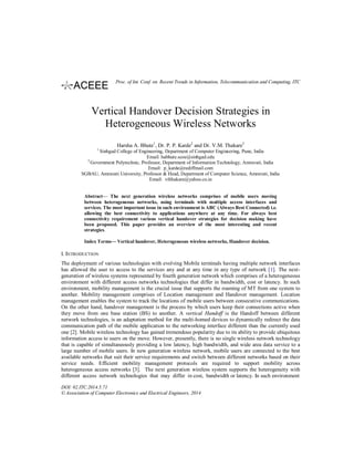 Vertical Handover Decision Strategies in
Heterogeneous Wireless Networks
Harsha A. Bhute1
, Dr. P. P. Karde2
and Dr. V.M. Thakare3
1
Sinhgad College of Engineering, Department of Computer Engineering, Pune, India
Email: habhute.scoe@sinhgad.edu
2
Government Polytechnic, Professor, Department of Information Technology, Amravati, India
Email: p_karde@rediffmail.com
SGBAU, Amravati University, Professor & Head, Department of Computer Science, Amravati, India
Email: vilthakare@yahoo.co.in
Abstract— The next generation wireless networks comprises of mobile users moving
between heterogeneous networks, using terminals with multiple access interfaces and
services. The most important issue in such environment is ABC (Always Best Connected) i.e.
allowing the best connectivity to applications anywhere at any time. For always best
connectivity requirement various vertical handover strategies for decision making have
been proposed. This paper provides an overview of the most interesting and recent
strategies.
Index Terms— Vertical handover, Heterogeneous wireless networks, Handover decision.
I. INTRODUCTION
The deployment of various technologies with evolving Mobile terminals having multiple network interfaces
has allowed the user to access to the services any and at any time in any type of network [1]. The next-
generation of wireless systems represented by fourth generation network which comprises of a heterogeneous
environment with different access networks technologies that differ in bandwidth, cost or latency. In such
environment, mobility management is the crucial issue that supports the roaming of MT from one system to
another. Mobility management comprises of Location management and Handover management. Location
management enables the system to track the locations of mobile users between consecutive communications.
On the other hand, handover management is the process by which users keep their connections active when
they move from one base station (BS) to another. A vertical Handoff is the Handoff between different
network technologies, is an adaptation method for the multi-homed devices to dynamically redirect the data
communication path of the mobile application to the networking interface different than the currently used
one [2]. Mobile wireless technology has gained tremendous popularity due to its ability to provide ubiquitous
information access to users on the move. However, presently, there is no single wireless network technology
that is capable of simultaneously providing a low latency, high bandwidth, and wide area data service to a
large number of mobile users. In new generation wireless network, mobile users are connected to the best
available networks that suit their service requirements and switch between different networks based on their
service needs. Efficient mobility management protocols are required to support mobility across
heterogeneous access networks [3]. The next generation wireless system supports the heterogeneity with
different access network technologies that may differ in cost, bandwidth or latency. In such environment
DOI: 02.ITC.2014.5.71
© Association of Computer Electronics and Electrical Engineers, 2014
Proc. of Int. Conf. on Recent Trends in Information, Telecommunication and Computing, ITC
 