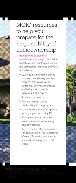 Mortgage Guaranty Insurance Corporation
MGIC Plaza, Milwaukee, Wisconsin 53202 • www.mgic.com
© 2011-2013 Mortgage Guaranty Insurance Corporation. All rights reserved.
71-42265 3/13
MGIC resources
to help you
prepare for the
responsibility of
homeownership
–– Homebuyers Education at
www.homebuyers.mgic.com, online
homebuyer and landlord education
and certification, provided by MGIC
at no charge
++ Learn about the home-buying
process through easy-to-digest
chapters that cover credit,
budgeting, getting a mortgage
and being a responsible,
successful homeowner
++ Study at your own pace
++ Ask your lender about
participating in the program
++ Learn more about your options
for buying a home using MI
++ Pick up some tips on home
maintenance and maintaining
homeownership
++ Access the Get Ready newsletter
series: Budgeting, The importance
of credit, Protecting your identity
and Understanding your credit
report
 