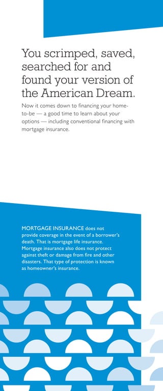 You scrimped, saved,
searched for and
found your version of
the American Dream.
Now it comes down to financing your home-
to-be — a good time to learn about your
options — including conventional financing with
mortgage insurance.
MORTGAGE INSURANCE does not
provide coverage in the event of a borrower’s
death. That is mortgage life insurance.
Mortgage insurance also does not protect
against theft or damage from fire and other
disasters. That type of protection is known
as homeowner’s insurance.
 