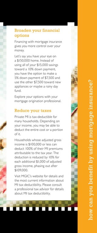 howcanyoubenefitbyusingmortgageinsurance?
Broaden your financial
options
Financing with mortgage insurance
gives you more control over your
money.
Let’s say you have your eye on
a $150,000 home. Instead of
using all of your $15,000 savings
toward a 10% down payment,
you have the option to make a
5% down payment of $7,500 and
use the other $7,500 toward new
appliances or maybe a rainy day
fund.
Explore your options with your
mortgage origination professional.
Reduce your taxes
Private MI is tax-deductible for
many households. Depending on
your income, you may be able to
deduct the entire cost or a portion
of it.
Households whose adjusted gross
income is $100,000 or less can
deduct 100% of their MI premiums
attributable to the tax year. The
deduction is reduced by 10% for
each additional $1,000 of adjusted
gross income, phasing out after
$109,000.
Visit MGIC’s website for details and
the most current information about
MI tax deductibility. Please consult
a professional tax advisor for details
about MI tax deductibility.
 
