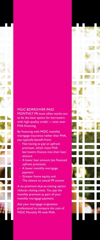 MGIC BORROWER-PAID
MONTHLY MI most often works out
to be the best option for borrowers
with high-quality credit — even over
FHA financing.
By financing with MGIC monthly
mortgage insurance rather than FHA,
you typically benefit from:
–– Not having to pay an upfront
premium, which most FHA
borrowers finance into their loan
amount
–– A lower loan amount (no financed
upfront premium)
–– A lower monthly mortgage
payment
–– Greater home equity and
–– The chance to cancel MI sooner
A no-premium-due-at-closing option
reduces closing costs. You pay the
monthly premium as part of your
monthly mortgage payment.
Ask your mortgage origination
professional to compare the cost of
MGIC Monthly MI with FHA.
 