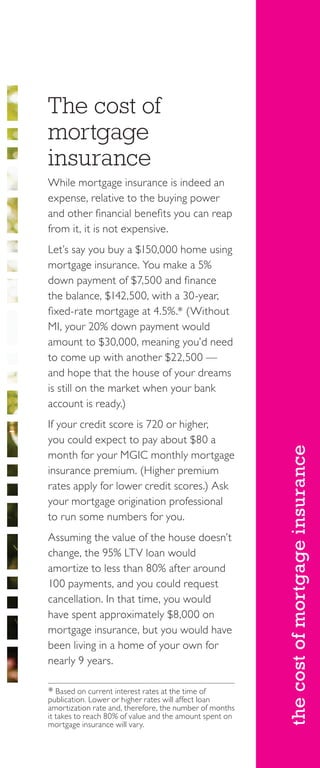 thecostofmortgageinsurance
The cost of
mortgage
insurance
While mortgage insurance is indeed an
expense, relative to the buying power
and other financial benefits you can reap
from it, it is not expensive.
Let’s say you buy a $150,000 home using
mortgage insurance. You make a 5%
down payment of $7,500 and finance
the balance, $142,500, with a 30-year,
fixed-rate mortgage at 4.5%.* (Without
MI, your 20% down payment would
amount to $30,000, meaning you’d need
to come up with another $22,500 —
and hope that the house of your dreams
is still on the market when your bank
account is ready.)
If your credit score is 720 or higher,
you could expect to pay about $80 a
month for your MGIC monthly mortgage
insurance premium. (Higher premium
rates apply for lower credit scores.) Ask
your mortgage origination professional
to run some numbers for you.
Assuming the value of the house doesn’t
change, the 95% LTV loan would
amortize to less than 80% after around
100 payments, and you could request
cancellation. In that time, you would
have spent approximately $8,000 on
mortgage insurance, but you would have
been living in a home of your own for
nearly 9 years.
* Based on current interest rates at the time of
publication. Lower or higher rates will affect loan
amortization rate and, therefore, the number of months
it takes to reach 80% of value and the amount spent on
mortgage insurance will vary.
 