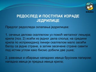 Предлог редоследа склапања једрилицеа:
1. сечење делова скалпелом уз помоћ металног лењира;
крила (поз. 2) исећи из једног дела споља; на средини
крила по испрекиданој линији скалпелом мало засећи
балзу са једне стране, а затим засечене стране савити
под истим углом како бисмо добили две ушке;
2. равнање и обарање нападних ивица брусним папиром;
нападна ивица је предња ивица крила;
РЕДОСЛЕД И ПОСТУПАК ИЗРАДЕ
ЈЕДРИЛИЦЕ
 