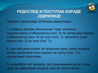 Предлог редоследа склапања једрилицеа:
3. спајање делова лепљењем: прво залепити
хоризонтални стабилизатор (поз. 3) па затим вертикални
стабилизатор (поз. 4) за труп (поз. 1); залепити ушке
крила (поз. 2) за труп (поз. 1);
4. постављање олова на предњем делу трупа модела;
олово провучемо кроз прорез на трупу (поз. 1) и
притегнемо клештима;
5. испробати лет модела; одстрањивањем дела олова
доћи до равнотеже модела како би боље летео.
РЕДОСЛЕД И ПОСТУПАК ИЗРАДЕ
ЈЕДРИЛИЦЕ
 