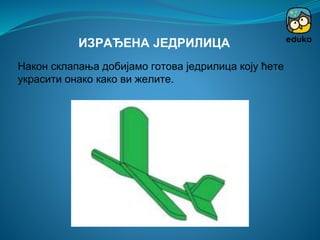Након склапања добијамо готова једрилица коју ћете
украсити онако како ви желите.
ИЗРАЂЕНА ЈЕДРИЛИЦА
 