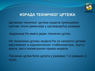 Цртањем техничког цртежа модела приказујемо
његове тачне димензије у одговарајућој размери.
Једрилица ће имати један технички цртеж.
На техничком цртежу модела ће се налазити цртежи
вертикалног и хоризонталног стабилизатора, труп и
крила, као и изометриски приказ модела.
Технички цртеж ћете цртати у размери 1:2 (умањен 2
пута).
ИЗРАДА ТЕХНИЧКОГ ЦРТЕЖА
 