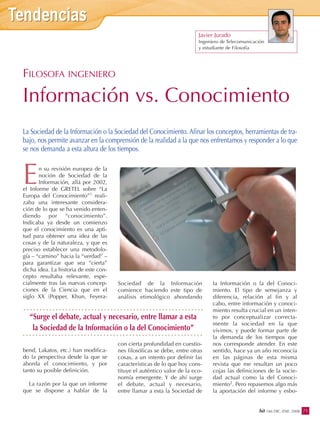 Javier Jurado
Ingeniero de Telecomunicación
y estudiante de Filosofía
n su revisión europea de la
noción de Sociedad de la
Información, allá por 2002,
el Informe de GRETEL sobre “La
Europa del Conocimiento”1 reali-
zaba una interesante considera-
ción de lo que se ha venido enten-
diendo por “conocimiento”.
Indicaba ya desde un comienzo
que el conocimiento es una apti-
tud para obtener una idea de las
cosas y de la naturaleza, y que es
preciso establecer una metodolo-
gía – “camino” hacia la “verdad” –
para garantizar que sea “cierta”
dicha idea. La historia de este con-
cepto resultaba relevante, espe-
cialmente tras las nuevas concep-
ciones de la Ciencia que en el
siglo XX (Popper, Khun, Feyera-
bend, Lakatos, etc.) han modifica-
do la perspectiva desde la que se
aborda el conocimiento, y por
tanto su posible definición.
La razón por la que un informe
que se dispone a hablar de la
Sociedad de la Información
comience haciendo este tipo de
análisis etimológico ahondando
con cierta profundidad en cuestio-
nes filosóficas se debe, entre otras
cosas, a un intento por definir las
características de lo que hoy cons-
tituye el auténtico valor de la eco-
nomía emergente. Y de ahí surge
el debate, actual y necesario,
entre llamar a esta la Sociedad de
la Información o la del Conoci-
miento. El tipo de semejanza y
diferencia, relación al fin y al
cabo, entre información y conoci-
miento resulta crucial en un inten-
to por conceptualizar correcta-
mente la sociedad en la que
vivimos, y puede formar parte de
la demanda de los tiempos que
nos corresponde atender. En este
sentido, hace ya un año reconocía
en las páginas de esta misma
revista que me resultan un poco
cojas las definiciones de la socie-
dad actual como la del Conoci-
miento2. Pero repasemos algo más
la aportación del informe y esbo-
E
FILOSOFA INGENIERO
Información vs. Conocimiento
La Sociedad de la Información o la Sociedad del Conocimiento. Afinar los conceptos, herramientas de tra-
bajo, nos permite avanzar en la comprensión de la realidad a la que nos enfrentamos y responder a lo que
se nos demanda a esta altura de los tiempos.
“Surge el debate, actual y necesario, entre llamar a esta
la Sociedad de la Información o la del Conocimiento”
71bit 166 DIC.-ENE. 2008
 