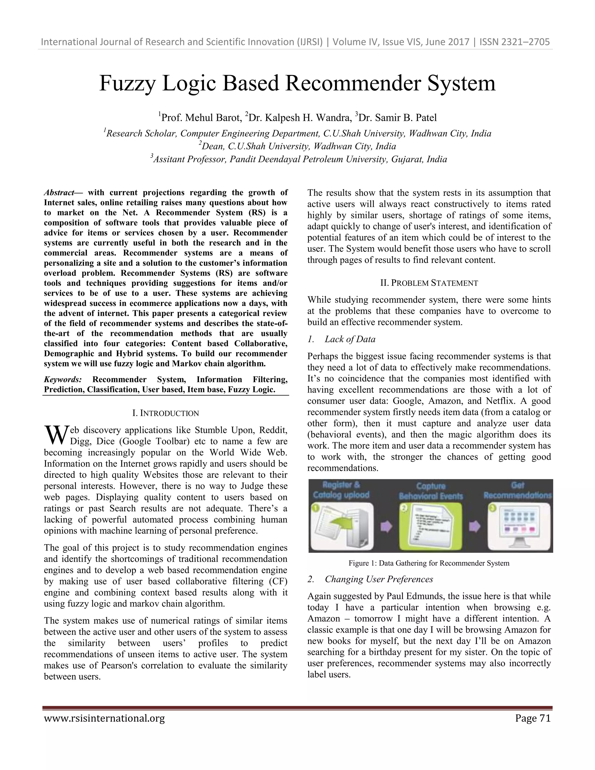 International Journal of Research and Scientific Innovation (IJRSI) | Volume IV, Issue VIS, June 2017 | ISSN 2321–2705
www.rsisinternational.org Page 71
Fuzzy Logic Based Recommender System
1
Prof. Mehul Barot, 2
Dr. Kalpesh H. Wandra, 3
Dr. Samir B. Patel
1
Research Scholar, Computer Engineering Department, C.U.Shah University, Wadhwan City, India
2
Dean, C.U.Shah University, Wadhwan City, India
3
Assitant Professor, Pandit Deendayal Petroleum University, Gujarat, India
Abstract— with current projections regarding the growth of
Internet sales, online retailing raises many questions about how
to market on the Net. A Recommender System (RS) is a
composition of software tools that provides valuable piece of
advice for items or services chosen by a user. Recommender
systems are currently useful in both the research and in the
commercial areas. Recommender systems are a means of
personalizing a site and a solution to the customer’s information
overload problem. Recommender Systems (RS) are software
tools and techniques providing suggestions for items and/or
services to be of use to a user. These systems are achieving
widespread success in ecommerce applications now a days, with
the advent of internet. This paper presents a categorical review
of the field of recommender systems and describes the state-of-
the-art of the recommendation methods that are usually
classified into four categories: Content based Collaborative,
Demographic and Hybrid systems. To build our recommender
system we will use fuzzy logic and Markov chain algorithm.
Keywords: Recommender System, Information Filtering,
Prediction, Classification, User based, Item base, Fuzzy Logic.
I. INTRODUCTION
eb discovery applications like Stumble Upon, Reddit,
Digg, Dice (Google Toolbar) etc to name a few are
becoming increasingly popular on the World Wide Web.
Information on the Internet grows rapidly and users should be
directed to high quality Websites those are relevant to their
personal interests. However, there is no way to Judge these
web pages. Displaying quality content to users based on
ratings or past Search results are not adequate. There‘s a
lacking of powerful automated process combining human
opinions with machine learning of personal preference.
The goal of this project is to study recommendation engines
and identify the shortcomings of traditional recommendation
engines and to develop a web based recommendation engine
by making use of user based collaborative filtering (CF)
engine and combining context based results along with it
using fuzzy logic and markov chain algorithm.
The system makes use of numerical ratings of similar items
between the active user and other users of the system to assess
the similarity between users‘ profiles to predict
recommendations of unseen items to active user. The system
makes use of Pearson's correlation to evaluate the similarity
between users.
The results show that the system rests in its assumption that
active users will always react constructively to items rated
highly by similar users, shortage of ratings of some items,
adapt quickly to change of user's interest, and identification of
potential features of an item which could be of interest to the
user. The System would benefit those users who have to scroll
through pages of results to find relevant content.
II. PROBLEM STATEMENT
While studying recommender system, there were some hints
at the problems that these companies have to overcome to
build an effective recommender system.
1. Lack of Data
Perhaps the biggest issue facing recommender systems is that
they need a lot of data to effectively make recommendations.
It‘s no coincidence that the companies most identified with
having excellent recommendations are those with a lot of
consumer user data: Google, Amazon, and Netflix. A good
recommender system firstly needs item data (from a catalog or
other form), then it must capture and analyze user data
(behavioral events), and then the magic algorithm does its
work. The more item and user data a recommender system has
to work with, the stronger the chances of getting good
recommendations.
Figure 1: Data Gathering for Recommender System
2. Changing User Preferences
Again suggested by Paul Edmunds, the issue here is that while
today I have a particular intention when browsing e.g.
Amazon – tomorrow I might have a different intention. A
classic example is that one day I will be browsing Amazon for
new books for myself, but the next day I‘ll be on Amazon
searching for a birthday present for my sister. On the topic of
user preferences, recommender systems may also incorrectly
label users.
W
 