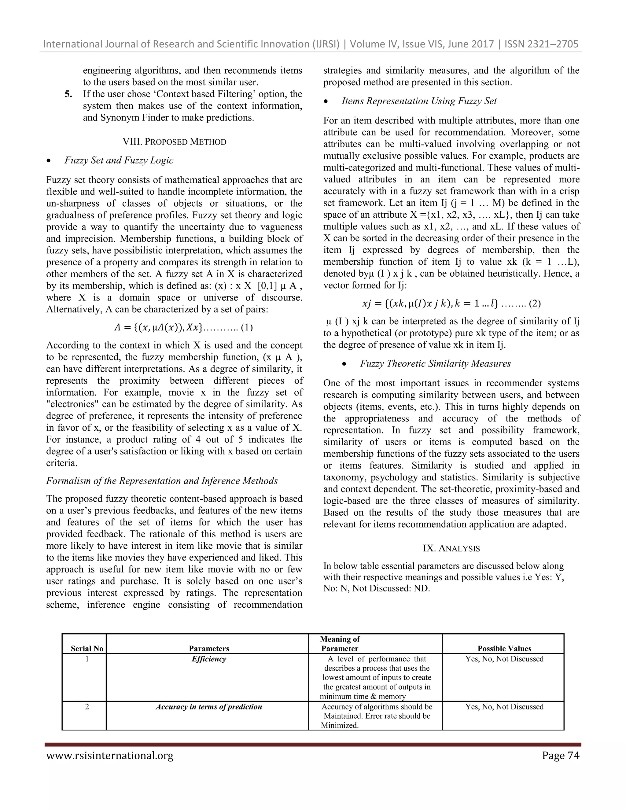 International Journal of Research and Scientific Innovation (IJRSI) | Volume IV, Issue VIS, June 2017 | ISSN 2321–2705
www.rsisinternational.org Page 74
engineering algorithms, and then recommends items
to the users based on the most similar user.
5. If the user chose ‗Context based Filtering‘ option, the
system then makes use of the context information,
and Synonym Finder to make predictions.
VIII. PROPOSED METHOD
 Fuzzy Set and Fuzzy Logic
Fuzzy set theory consists of mathematical approaches that are
flexible and well-suited to handle incomplete information, the
un-sharpness of classes of objects or situations, or the
gradualness of preference profiles. Fuzzy set theory and logic
provide a way to quantify the uncertainty due to vagueness
and imprecision. Membership functions, a building block of
fuzzy sets, have possibilistic interpretation, which assumes the
presence of a property and compares its strength in relation to
other members of the set. A fuzzy set A in X is characterized
by its membership, which is defined as: (x) : x X [0,1] µ A ,
where X is a domain space or universe of discourse.
Alternatively, A can be characterized by a set of pairs:
{ )) ……….. (1)
According to the context in which X is used and the concept
to be represented, the fuzzy membership function, (x µ A ),
can have different interpretations. As a degree of similarity, it
represents the proximity between different pieces of
information. For example, movie x in the fuzzy set of
"electronics" can be estimated by the degree of similarity. As
degree of preference, it represents the intensity of preference
in favor of x, or the feasibility of selecting x as a value of X.
For instance, a product rating of 4 out of 5 indicates the
degree of a user's satisfaction or liking with x based on certain
criteria.
Formalism of the Representation and Inference Methods
The proposed fuzzy theoretic content-based approach is based
on a user‘s previous feedbacks, and features of the new items
and features of the set of items for which the user has
provided feedback. The rationale of this method is users are
more likely to have interest in item like movie that is similar
to the items like movies they have experienced and liked. This
approach is useful for new item like movie with no or few
user ratings and purchase. It is solely based on one user‘s
previous interest expressed by ratings. The representation
scheme, inference engine consisting of recommendation
strategies and similarity measures, and the algorithm of the
proposed method are presented in this section.
 Items Representation Using Fuzzy Set
For an item described with multiple attributes, more than one
attribute can be used for recommendation. Moreover, some
attributes can be multi-valued involving overlapping or not
mutually exclusive possible values. For example, products are
multi-categorized and multi-functional. These values of multi-
valued attributes in an item can be represented more
accurately with in a fuzzy set framework than with in a crisp
set framework. Let an item Ij (j = 1 … M) be defined in the
space of an attribute X ={x1, x2, x3, …. xL}, then Ij can take
multiple values such as x1, x2, …, and xL. If these values of
X can be sorted in the decreasing order of their presence in the
item Ij expressed by degrees of membership, then the
membership function of item Ij to value xk (k = 1 …L),
denoted byµ (I ) x j k , can be obtained heuristically. Hence, a
vector formed for Ij:
{ ) ) …….. (2)
µ (I ) xj k can be interpreted as the degree of similarity of Ij
to a hypothetical (or prototype) pure xk type of the item; or as
the degree of presence of value xk in item Ij.
 Fuzzy Theoretic Similarity Measures
One of the most important issues in recommender systems
research is computing similarity between users, and between
objects (items, events, etc.). This in turns highly depends on
the appropriateness and accuracy of the methods of
representation. In fuzzy set and possibility framework,
similarity of users or items is computed based on the
membership functions of the fuzzy sets associated to the users
or items features. Similarity is studied and applied in
taxonomy, psychology and statistics. Similarity is subjective
and context dependent. The set-theoretic, proximity-based and
logic-based are the three classes of measures of similarity.
Based on the results of the study those measures that are
relevant for items recommendation application are adapted.
IX. ANALYSIS
In below table essential parameters are discussed below along
with their respective meanings and possible values i.e Yes: Y,
No: N, Not Discussed: ND.
Serial No Parameters
Meaning of
Parameter Justify Possible Values
1 Efficiency A level of performance that Yes, No, Not Discussed
describes a process that uses the
lowest amount of inputs to create
the greatest amount of outputs in
minimum time & memory
2 Accuracy in terms of prediction Accuracy of algorithms should be Yes, No, Not Discussed
Maintained. Error rate should be
Minimized.
 