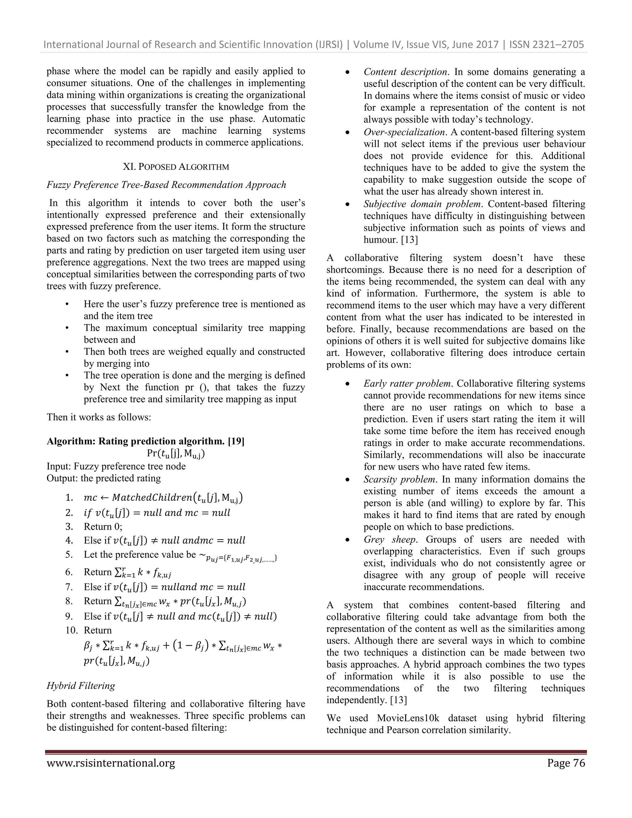 International Journal of Research and Scientific Innovation (IJRSI) | Volume IV, Issue VIS, June 2017 | ISSN 2321–2705
www.rsisinternational.org Page 76
phase where the model can be rapidly and easily applied to
consumer situations. One of the challenges in implementing
data mining within organizations is creating the organizational
processes that successfully transfer the knowledge from the
learning phase into practice in the use phase. Automatic
recommender systems are machine learning systems
specialized to recommend products in commerce applications.
XI. POPOSED ALGORITHM
Fuzzy Preference Tree-Based Recommendation Approach
In this algorithm it intends to cover both the user‘s
intentionally expressed preference and their extensionally
expressed preference from the user items. It form the structure
based on two factors such as matching the corresponding the
parts and rating by prediction on user targeted item using user
preference aggregations. Next the two trees are mapped using
conceptual similarities between the corresponding parts of two
trees with fuzzy preference.
• Here the user‘s fuzzy preference tree is mentioned as
and the item tree
• The maximum conceptual similarity tree mapping
between and
• Then both trees are weighed equally and constructed
by merging into
• The tree operation is done and the merging is defined
by Next the function pr (), that takes the fuzzy
preference tree and similarity tree mapping as input
Then it works as follows:
Algorithm: Rating prediction algorithm. [19]
[ ] )
Input: Fuzzy preference tree node
Output: the predicted rating
1. ( [ ] )
2. [ ])
3. Return 0;
4. Else if [ ])
5. Let the preference value be {
6. Return ∑
7. Else if [ ])
8. Return ∑ [ ] )[ ]
9. Else if [ ] [ ]) )
10. Return
∑ ( ) ∑ [ ]
[ ] )
Hybrid Filtering
Both content-based filtering and collaborative filtering have
their strengths and weaknesses. Three specific problems can
be distinguished for content-based filtering:
 Content description. In some domains generating a
useful description of the content can be very difficult.
In domains where the items consist of music or video
for example a representation of the content is not
always possible with today‘s technology.
 Over-specialization. A content-based filtering system
will not select items if the previous user behaviour
does not provide evidence for this. Additional
techniques have to be added to give the system the
capability to make suggestion outside the scope of
what the user has already shown interest in.
 Subjective domain problem. Content-based filtering
techniques have difficulty in distinguishing between
subjective information such as points of views and
humour. [13]
A collaborative filtering system doesn‘t have these
shortcomings. Because there is no need for a description of
the items being recommended, the system can deal with any
kind of information. Furthermore, the system is able to
recommend items to the user which may have a very different
content from what the user has indicated to be interested in
before. Finally, because recommendations are based on the
opinions of others it is well suited for subjective domains like
art. However, collaborative filtering does introduce certain
problems of its own:
 Early ratter problem. Collaborative filtering systems
cannot provide recommendations for new items since
there are no user ratings on which to base a
prediction. Even if users start rating the item it will
take some time before the item has received enough
ratings in order to make accurate recommendations.
Similarly, recommendations will also be inaccurate
for new users who have rated few items.
 Scarsity problem. In many information domains the
existing number of items exceeds the amount a
person is able (and willing) to explore by far. This
makes it hard to find items that are rated by enough
people on which to base predictions.
 Grey sheep. Groups of users are needed with
overlapping characteristics. Even if such groups
exist, individuals who do not consistently agree or
disagree with any group of people will receive
inaccurate recommendations.
A system that combines content-based filtering and
collaborative filtering could take advantage from both the
representation of the content as well as the similarities among
users. Although there are several ways in which to combine
the two techniques a distinction can be made between two
basis approaches. A hybrid approach combines the two types
of information while it is also possible to use the
recommendations of the two filtering techniques
independently. [13]
We used MovieLens10k dataset using hybrid filtering
technique and Pearson correlation similarity.
 