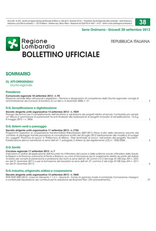 Anno XLII – N. 235 – Iscritto nel registro Stampa del Tribunale di Milano (n. 656 del 21 dicembre 2010) – Proprietario: Giunta Regionale della Lombardia – Sede Direzione e
 redazione: p.zza Città di Lombardia, 1 – 20124 Milano – Direttore resp.: Marco Pilloni – Redazione: tel. 02/6765 int. 4041 – 4107 – 5644; e-mail: burl@regione.lombardia.it   38
                                                                                                       Serie Ordinaria - Giovedì 20 settembre 2012


                                                                                                                                               REPUBBLICA ITALIANA


                     BOLLETTINO UFFICIALE

SOMMARIO
D)  ATTI DIRIGENZIALI
	 Giunta regionale

Presidenza
Comunicato regionale 18 settembre 2012 - n. 93
Direzione centrale Affari istituzionali e legislativo – Nomine e designazioni di competenza della Giunta regionale: consigli di
amministrazione dei Consorzi di bonifica di cui alla l.r. 5 dicembre 2008, n. 31. .   .   .   .   .   .   .   .   .   .   .   .   .  .                                           .     . 2


D.G. Semplificazione e digitalizzazione
Decreto dirigente unità organizzativa 13 settembre 2012 - n. 7839
Proroga dei termini per il completamento dell’istruttoria e valutazione dei progetti relativi al bando “Lombardia più sempli-
ce” Misura 2: promozione di partenariati tra enti finalizzati alla realizzazione di progetti innovativi di semplificazione – D.d.g.
8 maggio 2012 – n. 3955.   .   .   .   .   .   .   .   .   .   .   .   .   .   .   .   .   .   .   .   .   .   .   .   .   .   .   .  .                                          .     . 3


D.G. Sistemi verdi e paesaggio
Decreto dirigente unità organizzativa 11 settembre 2012 - n. 7752
Programma operativo di cooperazione transfrontaliera Italia-Svizzera 2007-2013. Presa d’atto della decisione assunta dal
comitato di pilotaggio tramite procedura di consultazione scritta del 26 luglio 2012 relativamente alla modifica di budget
tra i soggetti “Provincia di Lecco” e “Politecnico di Milano - Polo territoriale di Lecco” nell’ambito del progetto “Accident”.
Pubblicazione elenco beneficiari ai sensi dell’art. 7, paragrafo 2, lettera d) del regolamento (CE) n. 1828/2006 .   .   .   .  .                                                .     . 4


D.G. Sanità
Circolare regionale 17 settembre 2012 - n. 7
Indicazioni in ordine all’applicazione dell’Accordo tra il Ministero del Lavoro e delle politiche sociali, il Ministero della Salute,
le Regioni e le Province autonome di Trento e Bolzano, sui corsi di formazione per lo svolgimento diretto da parte del datore
di lavoro dei compiti di prevenzione e protezione dai rischi ai sensi dell’art. 34, commi 2 e 3 del d.lgs. 81/08 (rep. Atti n. 223/
esr del 21 dicembre 2011) e per la formazione dei lavoratori ai sensi dell’art. 37, comma 2 del d.lgs. 81/08 (rep. Atti n. 221/
esr del 21 dicembre 2011) .  .  .  .  .  .  .  .  .  .  .  .  .  .  .  .  .  .  .  .  .  .  .  .  .  .  .   .                                                                    .     . 6


D.G. Industria, artigianato, edilizia e cooperazione
Decreto dirigente unità organizzativa 13 settembre 2012 - n. 7845
POR FESR 2007-2013 - Linea di intervento 1.1.2.1 – Azione B – Fondo di garanzia made in Lombardy. Concessione, impegno
e contestuale liquidazione dei contributi per la redazione dei Business Plan. (XV provvedimento).   .   .   .   .   .   .   .  .                                                 .     . 27
 