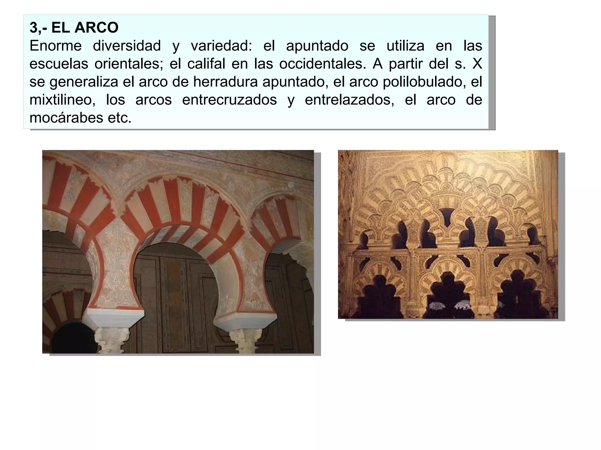 3,- EL ARCO Enorme diversidad y variedad: el apuntado se utiliza en las escuelas orientales; el califal en las occidentales. A partir del s. X se generaliza el arco de herradura apuntado, el arco polilobulado, el mixtilineo, los arcos entrecruzados y entrelazados, el arco de mocárabes etc. 