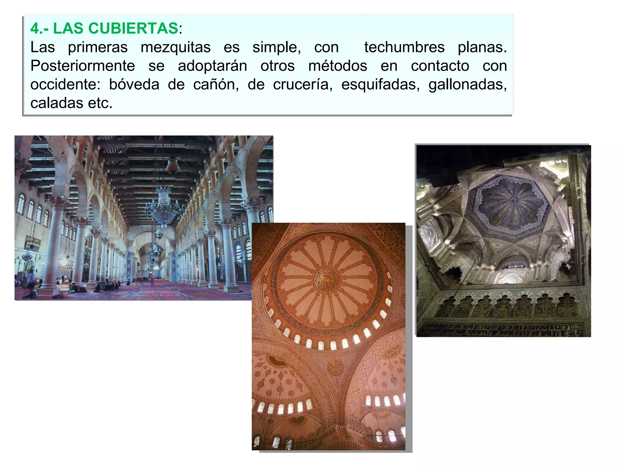 4.- LAS CUBIERTAS : Las primeras mezquitas es simple, con  techumbres planas. Posteriormente se adoptarán otros métodos en contacto con occidente: bóveda de cañón, de crucería, esquifadas, gallonadas, caladas etc. 
