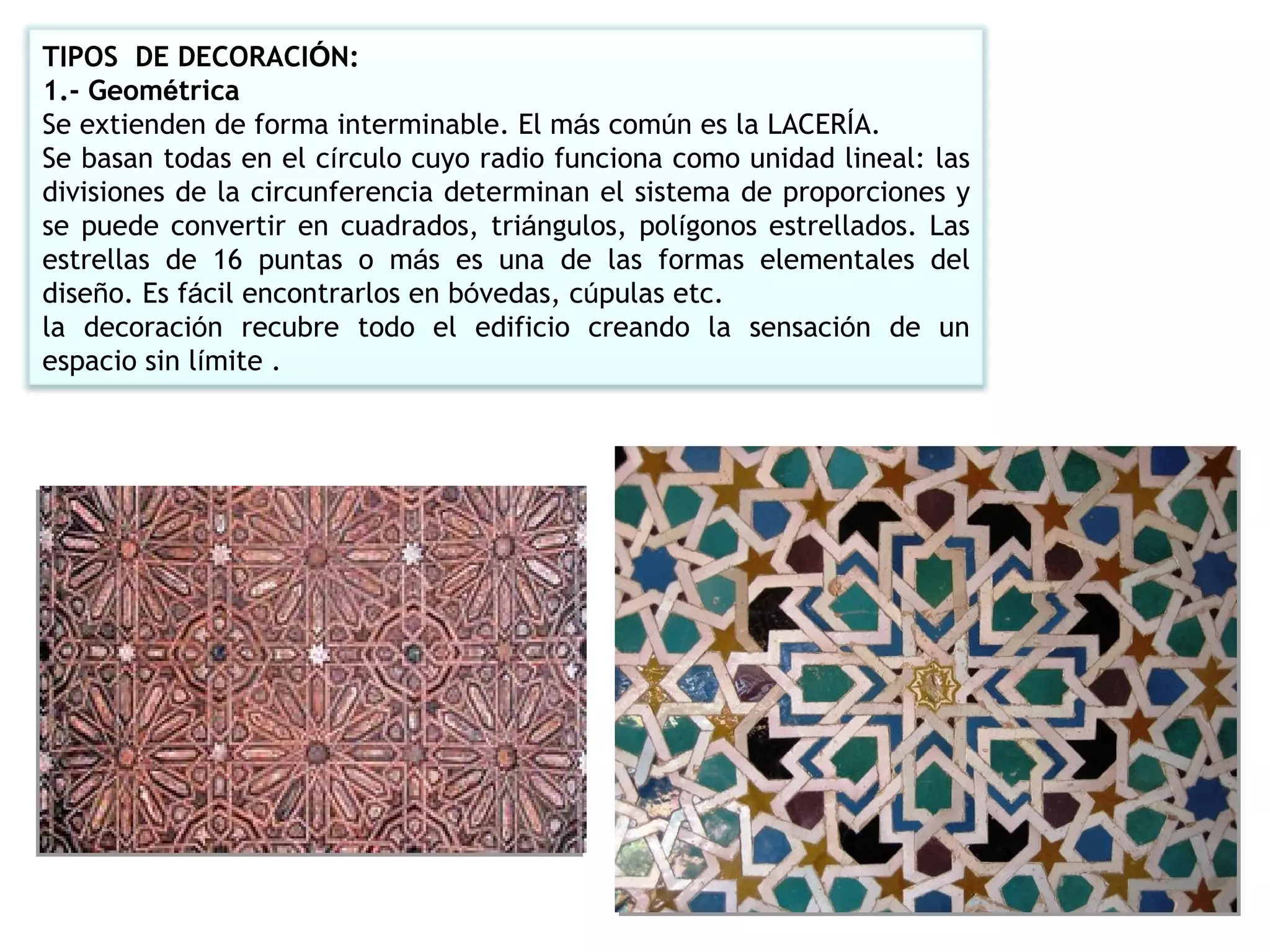 TIPOS  DE DECORACI Ó N: 1.- Geom é trica Se extienden de forma interminable. El m á s com ú n es la LACER Í A. Se basan todas en el c í rculo cuyo radio funciona como unidad lineal: las divisiones de la circunferencia determinan el sistema de proporciones y se puede convertir en cuadrados, tri á ngulos, pol í gonos estrellados. Las estrellas de 16 puntas o m á s es una de las formas elementales del dise ñ o. Es f á cil encontrarlos en b ó vedas, c ú pulas etc. la decoraci ó n recubre todo el edificio creando la sensaci ó n de un espacio sin l í mite . 