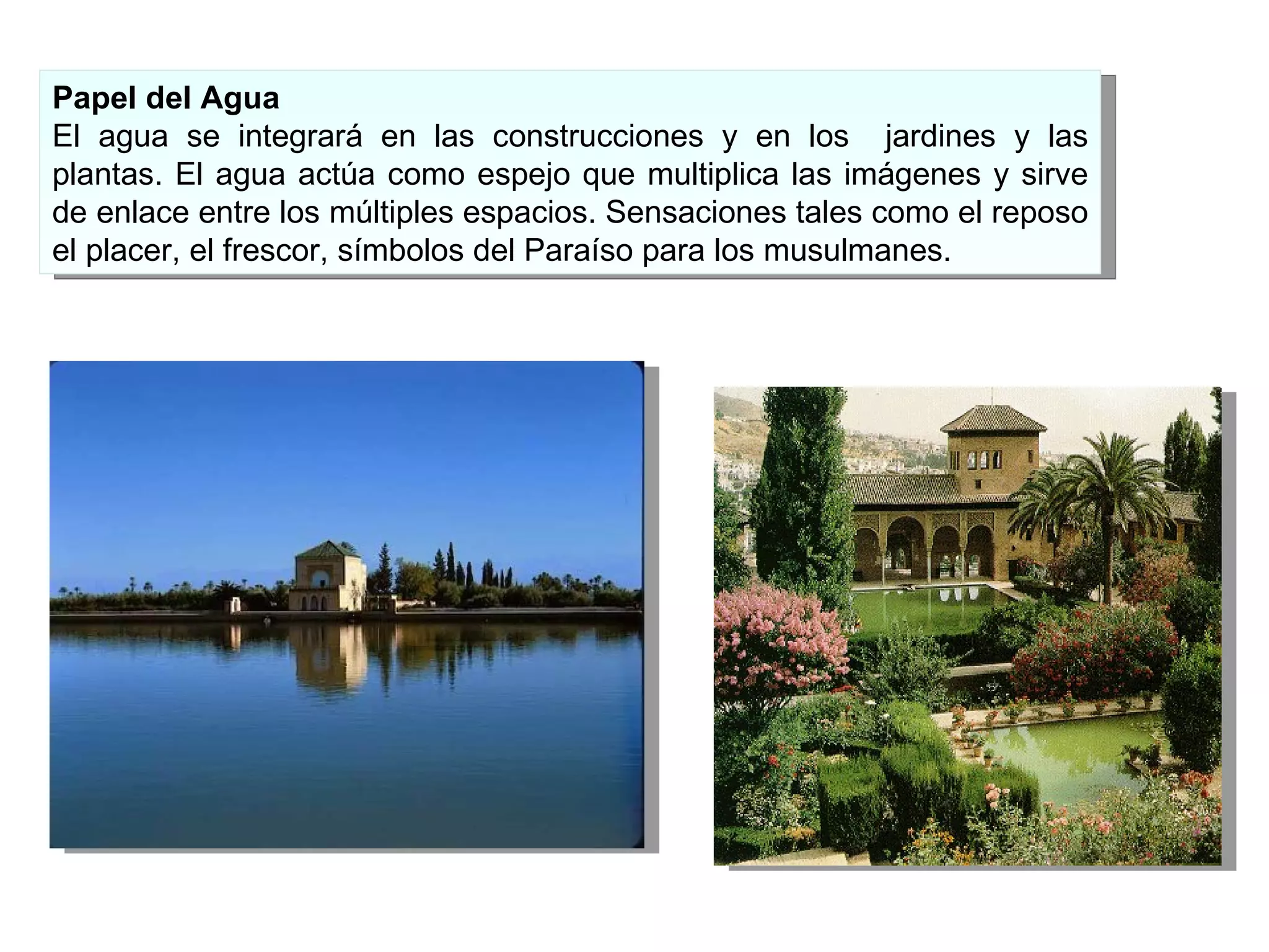 Papel del Agua El agua se integrará en las construcciones y en los  jardines y las plantas. El agua actúa como espejo que multiplica las imágenes y sirve de enlace entre los múltiples espacios. Sensaciones tales como el reposo el placer, el frescor, símbolos del Paraíso para los musulmanes.  