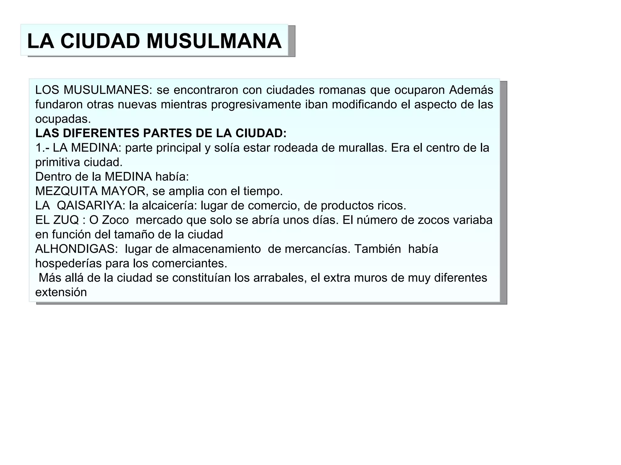 LA CIUDAD MUSULMANA LOS MUSULMANES: se encontraron con ciudades romanas que ocuparon Además fundaron otras nuevas mientras progresivamente iban modificando el aspecto de las ocupadas. LAS DIFERENTES PARTES DE LA CIUDAD: 1.- LA MEDINA: parte principal y solía estar rodeada de murallas. Era el centro de la primitiva ciudad. Dentro de la MEDINA había: MEZQUITA MAYOR, se amplia con el tiempo. LA  QAISARIYA: la alcaicería: lugar de comercio, de productos ricos. EL ZUQ : O Zoco  mercado que solo se abría unos días. El número de zocos variaba en función del tamaño de la ciudad ALHONDIGAS:  lugar de almacenamiento  de mercancías. También  había hospederías para los comerciantes. Más allá de la ciudad se constituían los arrabales, el extra muros de muy diferentes extensión 
