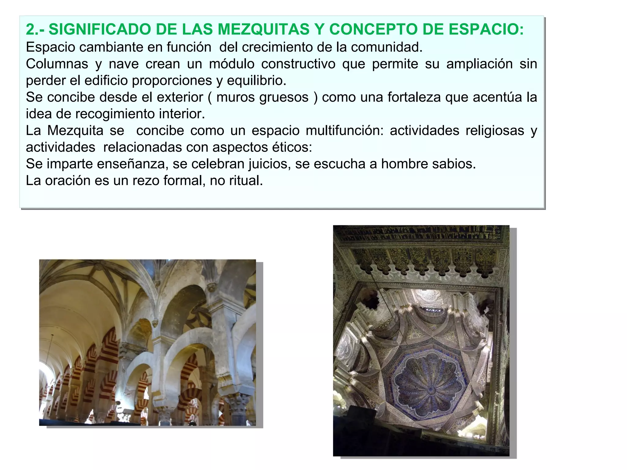 2.- SIGNIFICADO DE LAS MEZQUITAS Y CONCEPTO DE ESPACIO: Espacio cambiante en función  del crecimiento de la comunidad.  Columnas y nave crean un módulo constructivo que permite su ampliación sin perder el edificio proporciones y equilibrio. Se concibe desde el exterior ( muros gruesos ) como una fortaleza que acentúa la idea de recogimiento interior. La Mezquita se  concibe como un espacio multifunción: actividades religiosas y actividades  relacionadas con aspectos éticos:  Se imparte enseñanza, se celebran juicios, se escucha a hombre sabios. La oración es un rezo formal, no ritual. 