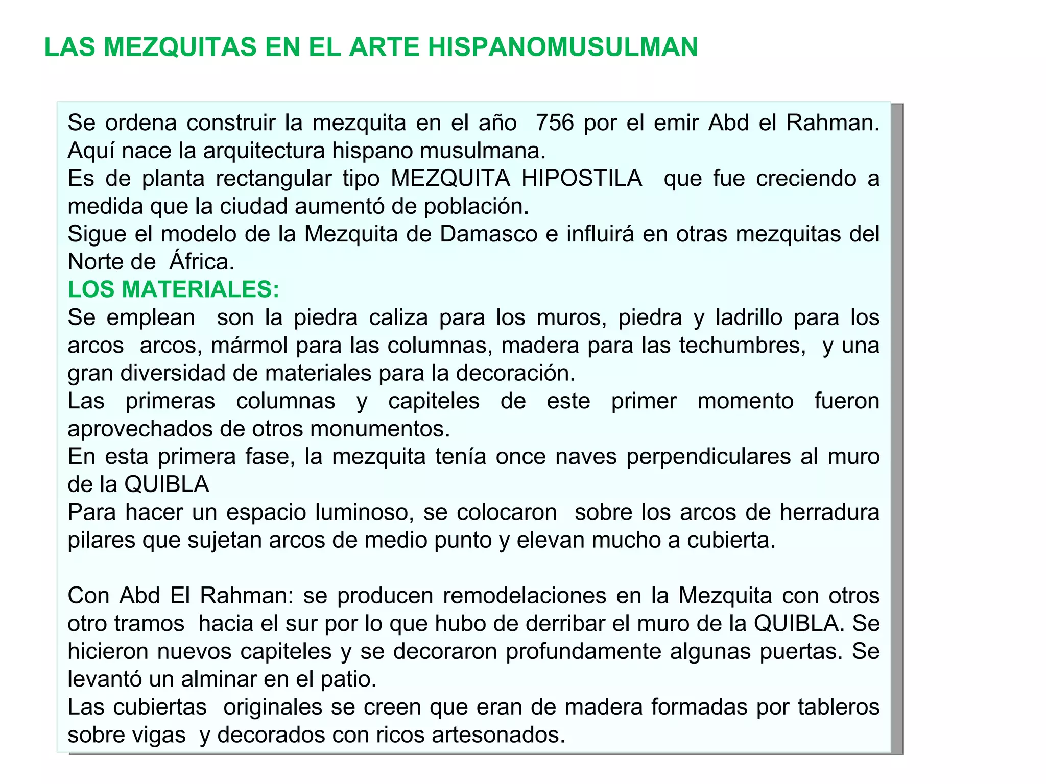LAS MEZQUITAS EN EL ARTE HISPANOMUSULMAN Se ordena construir la mezquita en el año  756 por el emir Abd el Rahman. Aquí nace la arquitectura hispano musulmana. Es de planta rectangular tipo MEZQUITA HIPOSTILA  que fue creciendo a medida que la ciudad aumentó de población. Sigue el modelo de la Mezquita de Damasco e influirá en otras mezquitas del Norte de  África. LOS MATERIALES: Se emplean  son la piedra caliza para los muros, piedra y ladrillo para los arcos  arcos, mármol para las columnas, madera para las techumbres,  y una gran diversidad de materiales para la decoración. Las primeras columnas y capiteles de este primer momento fueron aprovechados de otros monumentos. En esta primera fase, la mezquita tenía once naves perpendiculares al muro de la QUIBLA  Para hacer un espacio luminoso, se colocaron  sobre los arcos de herradura pilares que sujetan arcos de medio punto y elevan mucho a cubierta. Con Abd El Rahman: se producen remodelaciones en la Mezquita con otros otro tramos  hacia el sur por lo que hubo de derribar el muro de la QUIBLA. Se hicieron nuevos capiteles y se decoraron profundamente algunas puertas. Se levantó un alminar en el patio. Las cubiertas  originales se creen que eran de madera formadas por tableros sobre vigas  y decorados con ricos artesonados. 