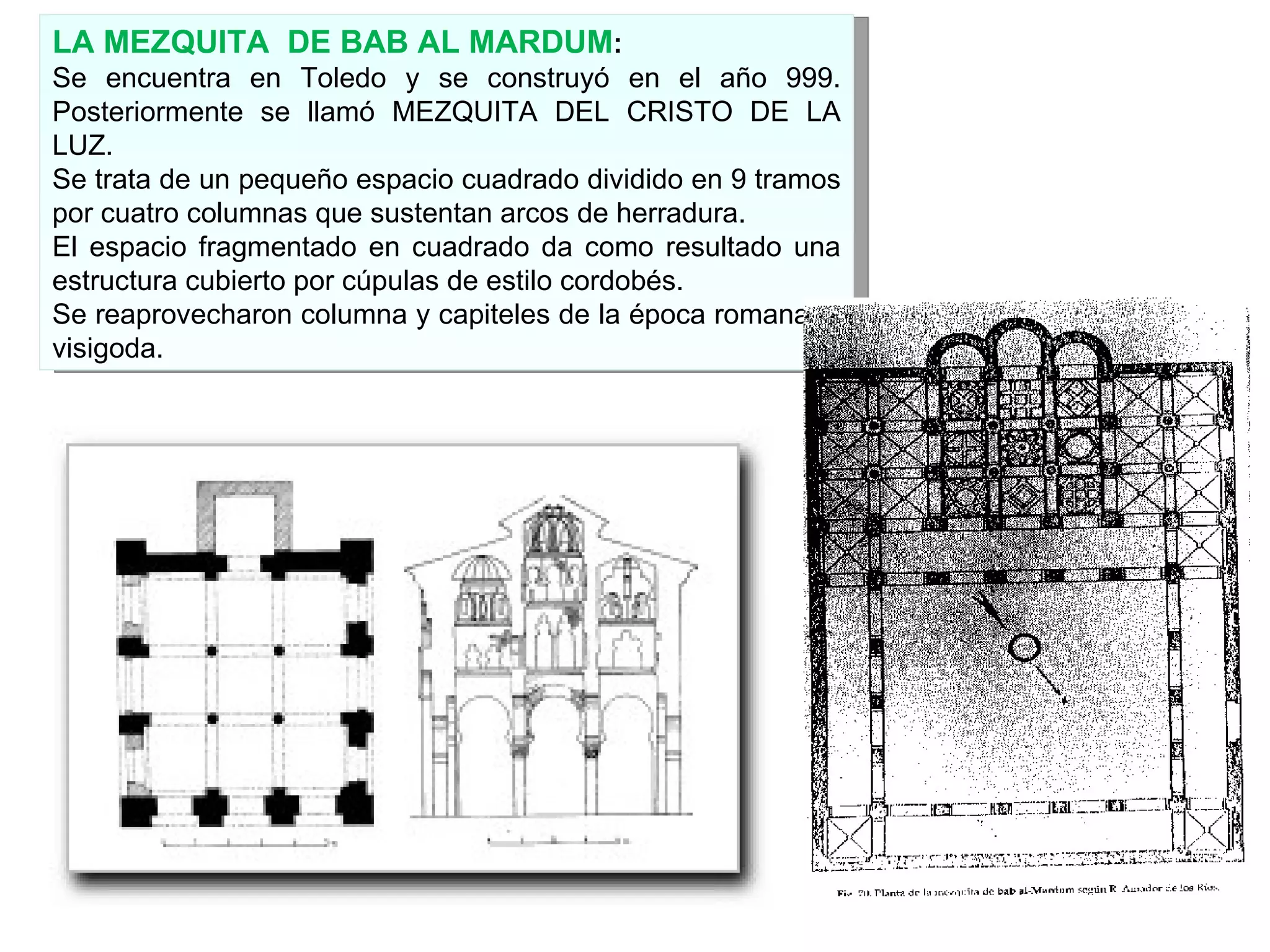 LA MEZQUITA  DE BAB AL MARDUM : Se encuentra en Toledo y se construyó en el año 999. Posteriormente se llamó MEZQUITA DEL CRISTO DE LA LUZ. Se trata de un pequeño espacio cuadrado dividido en 9 tramos por cuatro columnas que sustentan arcos de herradura. El espacio fragmentado en cuadrado da como resultado una estructura cubierto por cúpulas de estilo cordobés. Se reaprovecharon columna y capiteles de la época romana y  visigoda. 