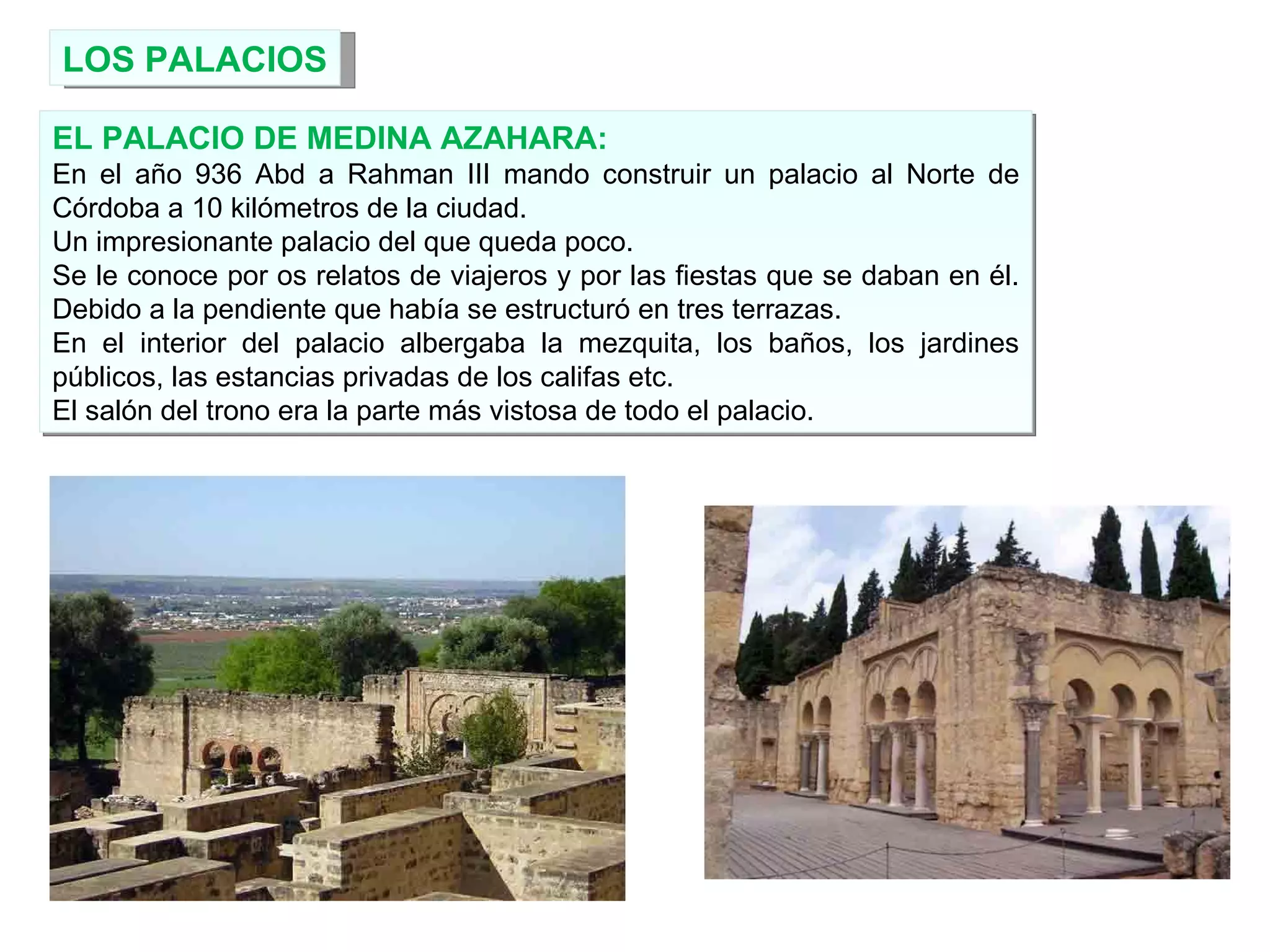 LOS PALACIOS EL PALACIO DE MEDINA AZAHARA: En el año 936 Abd a Rahman III mando construir un palacio al Norte de Córdoba a 10 kilómetros de la ciudad. Un impresionante palacio del que queda poco. Se le conoce por os relatos de viajeros y por las fiestas que se daban en él. Debido a la pendiente que había se estructuró en tres terrazas. En el interior del palacio albergaba la mezquita, los baños, los jardines públicos, las estancias privadas de los califas etc. El salón del trono era la parte más vistosa de todo el palacio. 