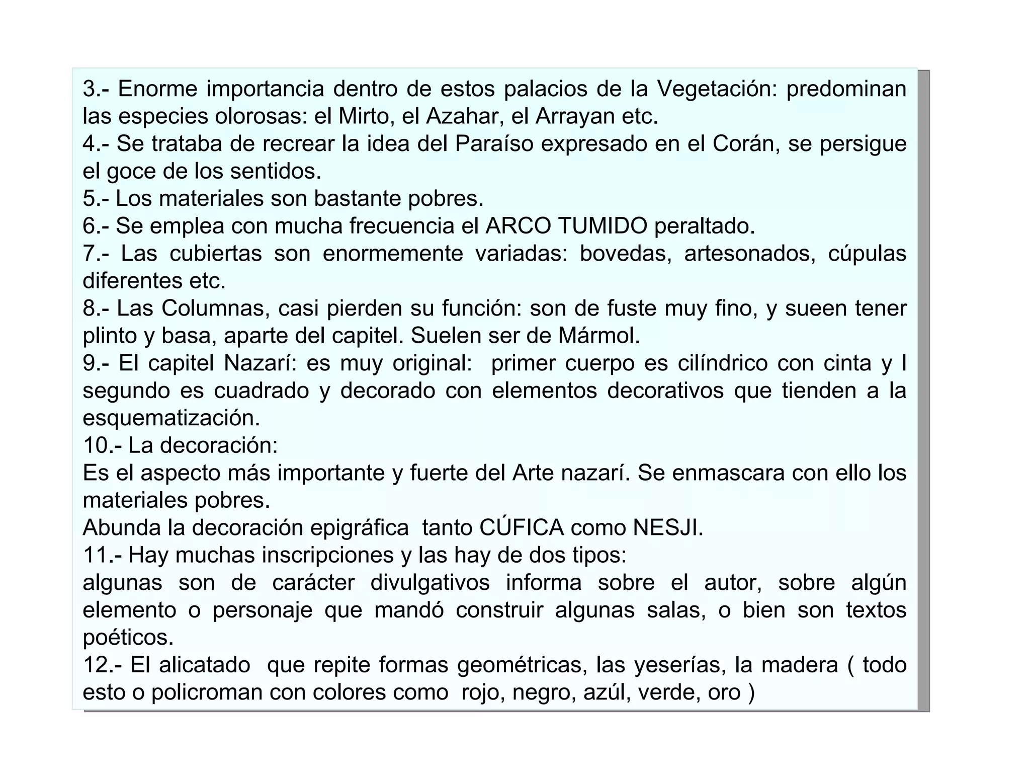 3.- Enorme importancia dentro de estos palacios de la Vegetación: predominan las especies olorosas: el Mirto, el Azahar, el Arrayan etc. 4.- Se trataba de recrear la idea del Paraíso expresado en el Corán, se persigue el goce de los sentidos. 5.- Los materiales son bastante pobres. 6.- Se emplea con mucha frecuencia el ARCO TUMIDO peraltado. 7.- Las cubiertas son enormemente variadas: bovedas, artesonados, cúpulas diferentes etc. 8.- Las Columnas, casi pierden su función: son de fuste muy fino, y sueen tener plinto y basa, aparte del capitel. Suelen ser de Mármol. 9.- El capitel Nazarí: es muy original:  primer cuerpo es cilíndrico con cinta y l segundo es cuadrado y decorado con elementos decorativos que tienden a la esquematización. 10.- La decoración: Es el aspecto más importante y fuerte del Arte nazarí. Se enmascara con ello los materiales pobres.  Abunda l a decoración epigráfica  tanto CÚFICA como NESJI. 11.- Hay muchas inscripciones y las hay de dos tipos: algunas son de carácter divulgativos informa sobre el autor, sobre algún elemento o personaje que mandó construir algunas salas, o bien son textos poéticos. 12.- El alicatado  que repite formas geométricas, las yeserías, la madera ( todo esto o policroman con colores como  rojo, negro, azúl, verde, oro ) 