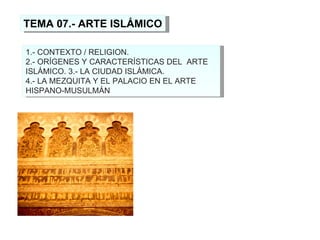 TEMA 07.- ARTE ISLÁMICO 1.- CONTEXTO / RELIGION. 2.- ORÍGENES Y CARACTERÍSTICAS DEL  ARTE ISLÁMICO. 3.- LA CIUDAD ISLÁMICA.  4.- LA MEZQUITA Y EL PALACIO EN EL ARTE HISPANO-MUSULMÁN   