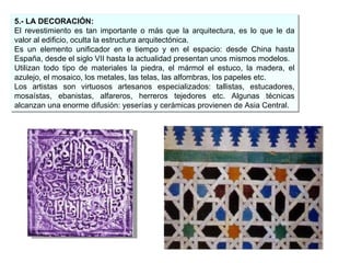 5.- LA DECORACIÓN: El revestimiento es tan importante o más que la arquitectura, es lo que le da valor al edificio, oculta la estructura arquitectónica. Es un elemento unificador en e tiempo y en el espacio: desde China hasta España, desde el siglo VII hasta la actualidad presentan unos mismos modelos. Utilizan todo tipo de materiales la piedra, el mármol el estuco, la madera, el azulejo, el mosaico, los metales, las telas, las alfombras, los papeles etc. Los artistas son virtuosos artesanos especializados: tallistas, estucadores, mosaístas, ebanistas, alfareros, herreros tejedores etc. Algunas técnicas alcanzan una enorme difusión: yeserías y cerámicas provienen de Asia Central. 