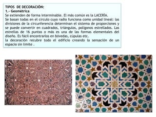 TIPOS  DE DECORACI Ó N: 1.- Geom é trica Se extienden de forma interminable. El m á s com ú n es la LACER Í A. Se basan todas en el c í rculo cuyo radio funciona como unidad lineal: las divisiones de la circunferencia determinan el sistema de proporciones y se puede convertir en cuadrados, tri á ngulos, pol í gonos estrellados. Las estrellas de 16 puntas o m á s es una de las formas elementales del dise ñ o. Es f á cil encontrarlos en b ó vedas, c ú pulas etc. la decoraci ó n recubre todo el edificio creando la sensaci ó n de un espacio sin l í mite . 