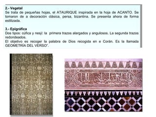 2.- Vegetal Se trata de pequeñas hojas, el ATAURIQUE inspirada en la hoja de ACANTO. Se tomaron de a decoración clásica, persa, bizantina. Se presenta ahora de forma estilizada. 3.- Epigráfica Dos tipos: cúfica y nesjí: la  primera trazos alargados y angulosos. La segunda trazos redondeados. El objetivo es recoger la palabra de Dios recogida en e Corán. Es la llamada GEOMETRÍA DEL VERSO”.  