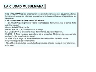 LA CIUDAD MUSULMANA LOS MUSULMANES: se encontraron con ciudades romanas que ocuparon Además fundaron otras nuevas mientras progresivamente iban modificando el aspecto de las ocupadas. LAS DIFERENTES PARTES DE LA CIUDAD: 1.- LA MEDINA: parte principal y solía estar rodeada de murallas. Era el centro de la primitiva ciudad. Dentro de la MEDINA había: MEZQUITA MAYOR, se amplia con el tiempo. LA  QAISARIYA: la alcaicería: lugar de comercio, de productos ricos. EL ZUQ : O Zoco  mercado que solo se abría unos días. El número de zocos variaba en función del tamaño de la ciudad ALHONDIGAS:  lugar de almacenamiento  de mercancías. También  había hospederías para los comerciantes. Más allá de la ciudad se constituían los arrabales, el extra muros de muy diferentes extensión 