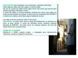 LAS CALLES : eran irregulares, muy numerosas , estrechas retorcidas. Había algunas calles que eran ciegas, no tenían salida. De vez en cuando las calles tenían algún tramo más ancho que servían para colocar pequeños mercados o zocos. A veces las calles, en tramos aparecen cubiertas por arcos cuya misión era evitar que las paredes se juntase, A estos arcos se le llamaban DE ENTIBO y si estos eran amplios, solía haber alguna habitación encima. Las calle no tenían comercios salvo en los zocos. Las  CASAS   no solían tener vanos y todas las habitaciones se disponían en torno al patio central. A veces las fachadas tenían ventanas salientes llamadas ALJIMECES . Se solían cerrar con celosías espesas. Se veía más desde dentro que no desde fuera. FUERA DE LA CIUDAD : MUSALLA o SARIA: espacio amplio  y despejado para celebraciones colectivas: oraciones, fiestas fin de año etc. 