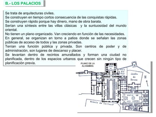 B.- LOS PALACIOS  Se trata de arquitecturas civiles.  Se construyen en tiempo cortos consecuencia de las conquistas rápidas. Se construyen rápido porque hay dinero, mano de obra barata. Serían una síntesis entre las villas clásicas  y la suntuosidad del mundo oriental. No tienen un plano organizado. Van creciendo en función de las necesidades. En general, se organizan en torno a patios donde se señalan las zonas públicas de acceso de todos y las zonas privadas. Tenían una función pública y privada. Son centros de poder y de administración, son lugares de descanso y placer. Se levantan dentro de recintos amurallados y forman una ciudad no planificada, dentro de los espacios urbanos que crecen sin ningún tipo de planificación previa. 