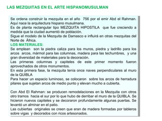 LAS MEZQUITAS EN EL ARTE HISPANOMUSULMAN Se ordena construir la mezquita en el año  756 por el emir Abd el Rahman. Aquí nace la arquitectura hispano musulmana. Es de planta rectangular tipo MEZQUITA HIPOSTILA  que fue creciendo a medida que la ciudad aumentó de población. Sigue el modelo de la Mezquita de Damasco e influirá en otras mezquitas del Norte de  África. LOS MATERIALES: Se emplean  son la piedra caliza para los muros, piedra y ladrillo para los arcos  arcos, mármol para las columnas, madera para las techumbres,  y una gran diversidad de materiales para la decoración. Las primeras columnas y capiteles de este primer momento fueron aprovechados de otros monumentos. En esta primera fase, la mezquita tenía once naves perpendiculares al muro de la QUIBLA  Para hacer un espacio luminoso, se colocaron  sobre los arcos de herradura pilares que sujetan arcos de medio punto y elevan mucho a cubierta. Con Abd El Rahman: se producen remodelaciones en la Mezquita con otros otro tramos  hacia el sur por lo que hubo de derribar el muro de la QUIBLA. Se hicieron nuevos capiteles y se decoraron profundamente algunas puertas. Se levantó un alminar en el patio. Las cubiertas  originales se creen que eran de madera formadas por tableros sobre vigas  y decorados con ricos artesonados. 