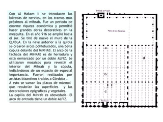 Con Al Hakam II se introducen las b ó vedas de nervios, en los tramos m á s pr ó ximos al mihrab. Fue un periodo de enorme riqueza econ ó mica y permiti ó  hacer grandes obras decorativas en la mezquita. En el a ñ o 916 se ampli ó  hacia el sur. Se tir ó  de nuevo el muro de la QUIBLA. En la nave anterior a la quibla se crearon arcos polilobulados, una bella c ú pula delante del MIRHAB. El arco de la fachada del MIHRAB es de herradura y est á  enmarcado por un doble ALFIZ. Se utilizaron mosaicos para revestir el interior del Mihrab y la c ú pula, indic á ndonos de un espacio de especial importancia. Fueron realizados por artistas bizantinos tra í dos a C ó rdoba .  A esto se suman las placas de m á rmol  que recubr í an las superficies  y las decoraciones epigr á ficas y vegetales. La capilla del Mihrab es abovedada. El arco de entrada tiene un doble ALFIZ.  