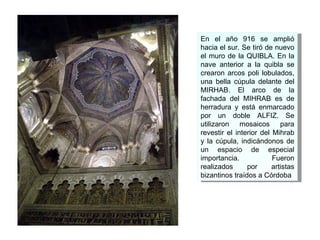 En el año 916 se amplió hacia el sur. Se tiró de nuevo el muro de la QUIBLA. En la nave anterior a la quibla se crearon arcos poli lobulados, una bella cúpula delante del MIRHAB. El arco de la fachada del MIHRAB es de herradura y está enmarcado por un doble ALFIZ. Se utilizaron mosaicos para revestir el interior del Mihrab y la cúpula, indicándonos de un espacio de especial importancia. Fueron realizados por artistas bizantinos traídos a Córdoba  
