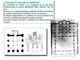 LA MEZQUITA  DE BAB AL MARDUM : Se encuentra en Toledo y se construyó en el año 999. Posteriormente se llamó MEZQUITA DEL CRISTO DE LA LUZ. Se trata de un pequeño espacio cuadrado dividido en 9 tramos por cuatro columnas que sustentan arcos de herradura. El espacio fragmentado en cuadrado da como resultado una estructura cubierto por cúpulas de estilo cordobés. Se reaprovecharon columna y capiteles de la época romana y  visigoda. 
