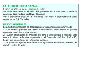 LA  ARQUITECTURA NAZARÍ. Fueron los últimos representantes del Islám. Se inicia este reino en el año 1237 y finaliza en el año 1492 cuando se conquistó la ciudad por los Reyes Católicos. Van a proclamar SULTAN a  Muhamad, Ibn Nars y elige Granada como capital de su SULTANATO. RASGOS GENERALES La arquitectura religiosa es desplazada por las construcciones CIVILES. 1.- Los palacios parecen ser sobrios exteriormente; interiormente es justo lo contrario: muy lujosos y trabajados. 2.- Suelen organizarse os Palacios en torno a un estanque o Alberca. Este concepto viene de la idea expresada en el Corán del JARDIN  PARAISO: Lugar  con agua donde se reflejan los edificios. 3.- El papel del agua es fundamental: el agua fluye, hace ruido, refresca, da distinto puntos de vista. 
