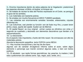 3.- Enorme importancia dentro de estos palacios de la Vegetación: predominan las especies olorosas: el Mirto, el Azahar, el Arrayan etc. 4.- Se trataba de recrear la idea del Paraíso expresado en el Corán, se persigue el goce de los sentidos. 5.- Los materiales son bastante pobres. 6.- Se emplea con mucha frecuencia el ARCO TUMIDO peraltado. 7.- Las cubiertas son enormemente variadas: bovedas, artesonados, cúpulas diferentes etc. 8.- Las Columnas, casi pierden su función: son de fuste muy fino, y sueen tener plinto y basa, aparte del capitel. Suelen ser de Mármol. 9.- El capitel Nazarí: es muy original:  primer cuerpo es cilíndrico con cinta y l segundo es cuadrado y decorado con elementos decorativos que tienden a la esquematización. 10.- La decoración: Es el aspecto más importante y fuerte del Arte nazarí. Se enmascara con ello los materiales pobres.  Abunda l a decoración epigráfica  tanto CÚFICA como NESJI. 11.- Hay muchas inscripciones y las hay de dos tipos: algunas son de carácter divulgativos informa sobre el autor, sobre algún elemento o personaje que mandó construir algunas salas, o bien son textos poéticos. 12.- El alicatado  que repite formas geométricas, las yeserías, la madera ( todo esto o policroman con colores como  rojo, negro, azúl, verde, oro ) 
