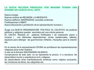 LA NUEVA RELIGION PREDICADA POR MAHOMA TENDRA UNA ENORME INFLUENCIA EN EL ARTE : Nueva Liturgia Nuevos centros de REUNIÓN: LA MEZQUITA Nuevos edificios: MADRASSAS: escuelas coránicas Fortificaciones o RIBAT. Nueva Decoración [ prohibición de la representación humana ] Surge una NUEVA ORGANIZACIÓN  POLITICA: EL CALIFATO: los poderes políticos y religiosos quedan  asumidos por una misma persona:  EL CALIFA. Residirá en  palacios fortificados ( de inspiración persa y romana )  con diferentes dependencias: zonas residenciales, talleres, espacios para albergar  las guarniciones militares, mezquitas para la oración etc. En el campo de la representación DIVINA se  prohibieron las representaciones religiosas para evitar Idolatría. A esto se le llamará ANICONISMO ISLÁMICO Consecuencia de todo esto: no se representa la pintura, ni a escultura. Se desarrollará mucho a arquitectura civil y religiosa. Se desarrollarán otras manifestaciones artísticas como: objetos suntuarios, las miniaturas de libros, las caligrafías etc. 