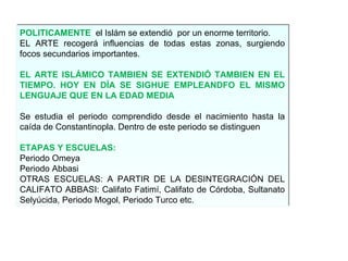 POLITICAMENTE   el Islám se extendió  por un enorme territorio. EL ARTE recogerá influencias de todas estas zonas, surgiendo focos secundarios importantes. EL ARTE ISLÁMICO TAMBIEN SE EXTENDIÓ TAMBIEN EN EL TIEMPO. HOY EN DÍA SE SIGHUE EMPLEANDFO EL MISMO LENGUAJE QUE EN LA EDAD MEDIA Se estudia el periodo comprendido desde el nacimiento hasta la caída de Constantinopla. Dentro de este periodo se distinguen  ETAPAS Y ESCUELAS: Periodo Omeya Periodo Abbasi OTRAS ESCUELAS: A PARTIR DE LA DESINTEGRACIÓN DEL CALIFATO ABBASI: Califato Fatimí, Califato de Córdoba, Sultanato Selyúcida, Periodo Mogol, Periodo Turco etc. 