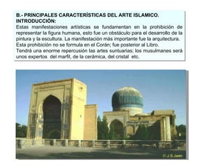 B.- PRINCIPALES CARACTERÍSTICAS DEL ARTE ISLAMICO. INTRODUCCIÓN: Estas manifestaciones artísticas se fundamentan en la prohibición de representar la figura humana, esto fue un obstáculo para el desarrollo de la pintura y la escultura. La manifestación más importante fue la arquitectura. Esta prohibición no se formula en el Corán; fue posterior al Libro. Tendrá una enorme repercusión las artes suntuarias; los musulmanes será unos expertos  del marfil, de la cerámica, del cristal  etc. 