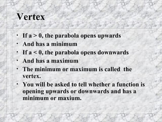 Vertex If a > 0, the parabola opens upwards And has a minimum If a < 0, the parabola opens downwards And has a maximum The minimum or maximum is called  the vertex. You will be asked to tell whether a function is opening upwards or downwards and has a minimum or maxium. 