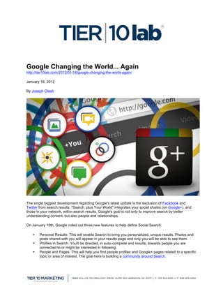  

Google Changing the World... Again
http://tier10lab.com/2012/01/18/google-changing-the-world-again/

January 18, 2012

By Joseph Olesh




The single biggest development regarding Google's latest update is the exclusion of Facebook and
Twitter from search results. "Search, plus Your World" integrates your social shares (on Google+), and
those in your network, within search results. Google's goal is not only to improve search by better
understanding content, but also people and relationships.

On January 10th, Google rolled out three new features to help define Social Search:

       •   Personal Results: This will enable Search to bring you personalized, unique results. Photos and
           posts shared with you will appear in your results page and only you will be able to see them.
       •   Profiles in Search: You'll be directed, in auto-complete and results, towards people you are
           connected to or might be interested in following.
       •   People and Pages: This will help you find people profiles and Google+ pages related to a specific
           topic or area of interest. The goal here is building a community around Search.



	
  
 